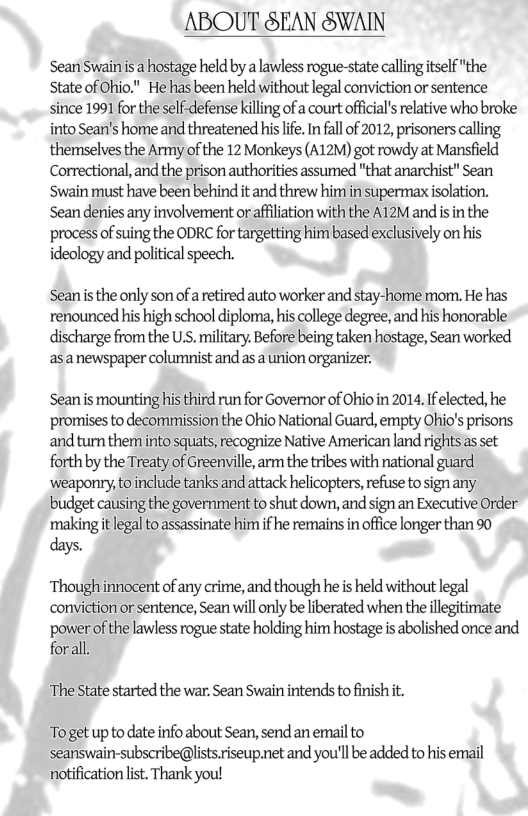 ABOUT SEAN SWAIN  Sean Swainis a hostage held by a lawless rogue-state callingitself "the State of Ohio." He has been held without legal conviction or sentence since 1991 for the self-defense killing of a court official’s relative who broke into Sean’s home and threatened his life. In fall of 2012, prisoners calling themselves the Army of the 12 Monkeys (A12M) got rowdy at Mansfield Correctional, and the prison authorities assumed "that anarchist" Sean Swain must have been behind it and threw him in supermax isolation. Sean denies any involvement or affiliation with the A12M and is in the process of suing the ODRC for targetting him based exclusively on his ideology and political speech.  Sean is the only son of a retired auto worker and stay-home mom. He has renounced his high school diploma, his college degree, and his honorable discharge from the U.S. military. Before being taken hostage, Sean worked  asanewspaper columnist and as a union organizer.  Sean is mounting his third run for Governor of Ohio in 2014. If elected, he promises to decommission the Ohio National Guard, empty Ohio’s prisons ‘and turn them into squats, recognize Native American land rights as set forth by the Treaty of Greenville, arm the tribes with national guard ‘weaponry, to include tanks and attack helicopters, refuse to sign any. budget causing the government to shut down, and sign an Executive Order ‘making it legal to assassinate him if he remains in office longer than 90  days.  Though nnocent of any crime, and though he i held without legal conviction or sentence, Sean will only be liberated when theillegitimate power of the lawless rogue state holding him hostage is abolished once and forall  ‘The State started the war. Sean Swain intends to finish . Toget up to date info about Sean, send an email to  seanswain-subscribe@lists riseup.net and you’ll be added to his email notification lst. Thank you! 